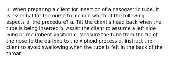 3. When preparing a client for insertion of a nasogastric tube, it is essential for the nurse to include which of the following aspects of the procedure? a. Tilt the client's head back when the tube is being inserted b. Assist the client to assume a left-side-lying or recumbent position c. Measure the tube from the tip of the nose to the earlobe to the xiphoid process d. Instruct the client to avoid swallowing when the tube is felt in the back of the throat