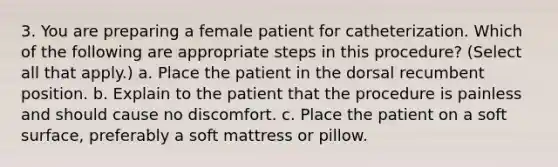 3. You are preparing a female patient for catheterization. Which of the following are appropriate steps in this procedure? (Select all that apply.) a. Place the patient in the dorsal recumbent position. b. Explain to the patient that the procedure is painless and should cause no discomfort. c. Place the patient on a soft surface, preferably a soft mattress or pillow.