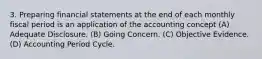 3. Preparing financial statements at the end of each monthly fiscal period is an application of the accounting concept (A) Adequate Disclosure. (B) Going Concern. (C) Objective Evidence. (D) Accounting Period Cycle.