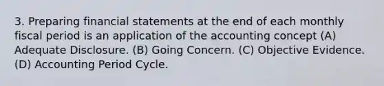 3. Preparing financial statements at the end of each monthly fiscal period is an application of the accounting concept (A) Adequate Disclosure. (B) Going Concern. (C) Objective Evidence. (D) Accounting Period Cycle.