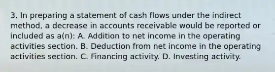 3. In preparing a statement of cash flows under the indirect method, a decrease in accounts receivable would be reported or included as a(n): A. Addition to net income in the operating activities section. B. Deduction from net income in the operating activities section. C. Financing activity. D. Investing activity.