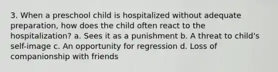 3. When a preschool child is hospitalized without adequate preparation, how does the child often react to the hospitalization? a. Sees it as a punishment b. A threat to child's self-image c. An opportunity for regression d. Loss of companionship with friends