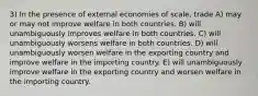 3) In the presence of external economies of scale, trade A) may or may not improve welfare in both countries. B) will unambiguously improves welfare in both countries. C) will unambiguously worsens welfare in both countries. D) will unambiguously worsen welfare in the exporting country and improve welfare in the importing country. E) will unambiguously improve welfare in the exporting country and worsen welfare in the importing country.