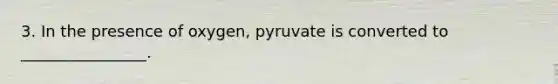 3. In the presence of oxygen, pyruvate is converted to ________________.