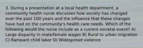 3. During a presentation at a local health department, a community health nurse discusses how society has changed over the past 100 years and the influence that these changes have had on the community's health care needs. Which of the following would the nurse include as a current societal event? A) Large disparity in male/female wages B) Rural to urban migration C) Rampant child labor D) Widespread violence