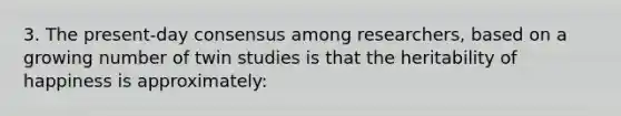 3. The present-day consensus among researchers, based on a growing number of twin studies is that the heritability of happiness is approximately: