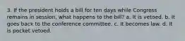 3. If the president holds a bill for ten days while Congress remains in session, what happens to the bill? a. It is vetoed. b. It goes back to the conference committee. c. It becomes law. d. It is pocket vetoed.