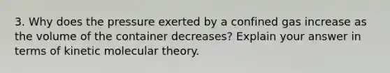 3. Why does the pressure exerted by a confined gas increase as the volume of the container decreases? Explain your answer in terms of kinetic molecular theory.