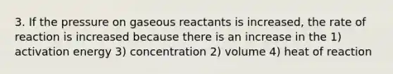 3. If the pressure on gaseous reactants is increased, the rate of reaction is increased because there is an increase in the 1) activation energy 3) concentration 2) volume 4) heat of reaction