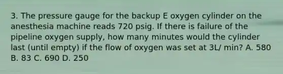 3. The pressure gauge for the backup E oxygen cylinder on the anesthesia machine reads 720 psig. If there is failure of the pipeline oxygen supply, how many minutes would the cylinder last (until empty) if the flow of oxygen was set at 3L/ min? A. 580 B. 83 C. 690 D. 250