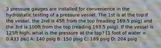 3 pressure gauges are installed for convenience in the hydrostatic testing of a pressure vessel. The 1st is at the top if the vessel, the 2nd is 45ft from the top (reading 169.5 psig) and the 3rd is 100ft from the top (reading 193.5 psig). If the vessel is 125ft high, what is the pressure at the top? [1 foot of water = 0.433 psi] A: 140 psig B: 150 psig C: 189 psig D: 204 psig