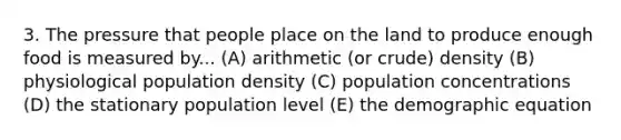 3. The pressure that people place on the land to produce enough food is measured by... (A) arithmetic (or crude) density (B) physiological population density (C) population concentrations (D) the stationary population level (E) the demographic equation