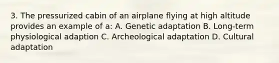 3. The pressurized cabin of an airplane flying at high altitude provides an example of a: A. Genetic adaptation B. Long-term physiological adaption C. Archeological adaptation D. Cultural adaptation