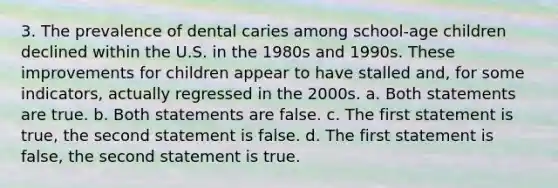 3. The prevalence of dental caries among school-age children declined within the U.S. in the 1980s and 1990s. These improvements for children appear to have stalled and, for some indicators, actually regressed in the 2000s. a. Both statements are true. b. Both statements are false. c. The first statement is true, the second statement is false. d. The first statement is false, the second statement is true.