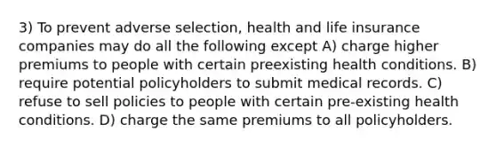 3) To prevent adverse selection, health and life insurance companies may do all the following except A) charge higher premiums to people with certain preexisting health conditions. B) require potential policyholders to submit medical records. C) refuse to sell policies to people with certain pre-existing health conditions. D) charge the same premiums to all policyholders.