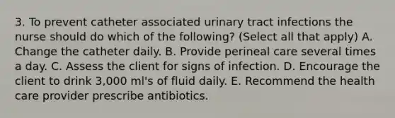 3. To prevent catheter associated urinary tract infections the nurse should do which of the following? (Select all that apply) A. Change the catheter daily. B. Provide perineal care several times a day. C. Assess the client for signs of infection. D. Encourage the client to drink 3,000 ml's of fluid daily. E. Recommend the health care provider prescribe antibiotics.