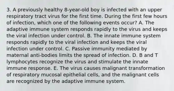 3. A previously healthy 8-year-old boy is infected with an upper respiratory tract virus for the first time. During the first few hours of infection, which one of the following events occur? A. The adaptive immune system responds rapidly to the virus and keeps the viral infection under control. B. The innate immune system responds rapidly to the viral infection and keeps the viral infection under control. C. Passive immunity mediated by maternal anti-bodies limits the spread of infection. D. B and T lymphocytes recognize the virus and stimulate the innate immune response. E. The virus causes malignant transformation of respiratory mucosal epithelial cells, and the malignant cells are recognized by the adaptive immune system.