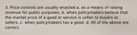 3. Price controls are usually enacted a. as a means of raising revenue for public purposes. b. when policymakers believe that the market price of a good or service is unfair to buyers or sellers. c. when policymakers tax a good. d. All of the above are correct.