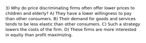 3) Why do price discriminating firms often offer lower prices to children and elderly? A) They have a lower willingness to pay than other consumers. B) Their demand for goods and services tends to be less elastic than other consumers. C) Such a strategy lowers the costs of the firm. D) These firms are more interested in equity than profit maximizing.