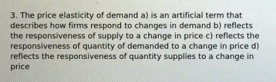 3. The price elasticity of demand a) is an artificial term that describes how firms respond to changes in demand b) reflects the responsiveness of supply to a change in price c) reflects the responsiveness of quantity of demanded to a change in price d) reflects the responsiveness of quantity supplies to a change in price