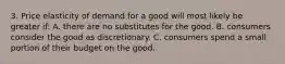 3. Price elasticity of demand for a good will most likely be greater if: A. there are no substitutes for the good. B. consumers consider the good as discretionary. C. consumers spend a small portion of their budget on the good.