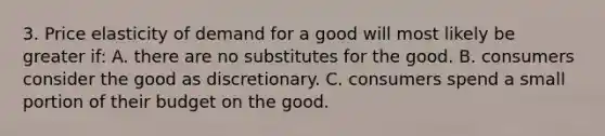 3. Price elasticity of demand for a good will most likely be greater if: A. there are no substitutes for the good. B. consumers consider the good as discretionary. C. consumers spend a small portion of their budget on the good.