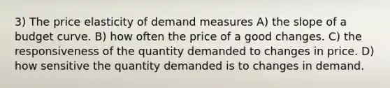 3) The price elasticity of demand measures A) the slope of a budget curve. B) how often the price of a good changes. C) the responsiveness of the quantity demanded to changes in price. D) how sensitive the quantity demanded is to changes in demand.