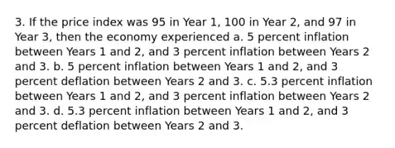 3. If the price index was 95 in Year 1, 100 in Year 2, and 97 in Year 3, then the economy experienced a. 5 percent inflation between Years 1 and 2, and 3 percent inflation between Years 2 and 3. b. 5 percent inflation between Years 1 and 2, and 3 percent deflation between Years 2 and 3. c. 5.3 percent inflation between Years 1 and 2, and 3 percent inflation between Years 2 and 3. d. 5.3 percent inflation between Years 1 and 2, and 3 percent deflation between Years 2 and 3.