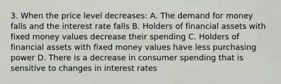 3. When the price level decreases: A. <a href='https://www.questionai.com/knowledge/klIDlybqd8-the-demand-for-money' class='anchor-knowledge'>the demand for money</a> falls and the interest rate falls B. Holders of financial assets with fixed money values decrease their spending C. Holders of financial assets with fixed money values have less purchasing power D. There is a decrease in consumer spending that is sensitive to changes in interest rates