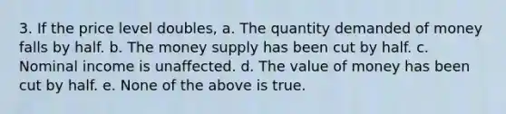 3. If the price level doubles, a. The quantity demanded of money falls by half. b. The money supply has been cut by half. c. Nominal income is unaffected. d. The value of money has been cut by half. e. None of the above is true.