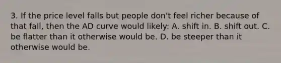 3. If the price level falls but people don't feel richer because of that fall, then the AD curve would likely: A. shift in. B. shift out. C. be flatter than it otherwise would be. D. be steeper than it otherwise would be.