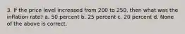 3. If the price level increased from 200 to 250, then what was the inflation rate? a. 50 percent b. 25 percent c. 20 percent d. None of the above is correct.