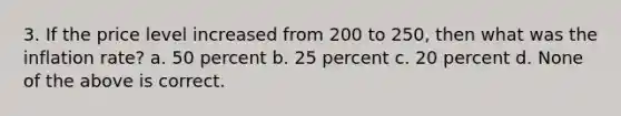 3. If the price level increased from 200 to 250, then what was the inflation rate? a. 50 percent b. 25 percent c. 20 percent d. None of the above is correct.