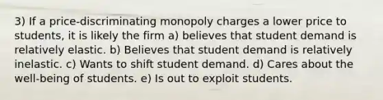 3) If a price-discriminating monopoly charges a lower price to students, it is likely the firm a) believes that student demand is relatively elastic. b) Believes that student demand is relatively inelastic. c) Wants to shift student demand. d) Cares about the well-being of students. e) Is out to exploit students.