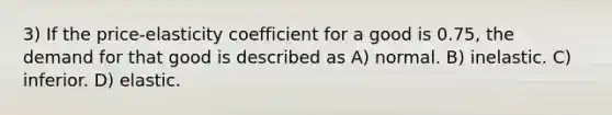 3) If the price-elasticity coefficient for a good is 0.75, the demand for that good is described as A) normal. B) inelastic. C) inferior. D) elastic.