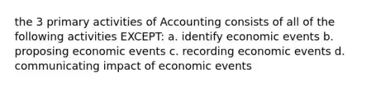 the 3 primary activities of Accounting consists of all of the following activities EXCEPT: a. identify economic events b. proposing economic events c. recording economic events d. communicating impact of economic events