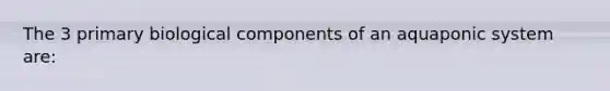 The 3 primary biological components of an aquaponic system are: