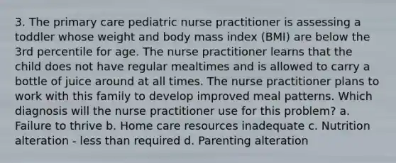 3. The primary care pediatric nurse practitioner is assessing a toddler whose weight and body mass index (BMI) are below the 3rd percentile for age. The nurse practitioner learns that the child does not have regular mealtimes and is allowed to carry a bottle of juice around at all times. The nurse practitioner plans to work with this family to develop improved meal patterns. Which diagnosis will the nurse practitioner use for this problem? a. Failure to thrive b. Home care resources inadequate c. Nutrition alteration - less than required d. Parenting alteration