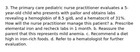 3. The primary care pediatric nurse practitioner evaluates a 5-year-old child who presents with pallor and obtains labs revealing a hemoglobin of 8.5 g/dL and a hematocrit of 31%. How will the nurse practitioner manage this patient? a. Prescribe elemental iron and recheck labs in 1 month. b. Reassure the parent that this represents mild anemia. c. Recommend a diet high in iron-rich foods. d. Refer to a hematologist for further evaluation.