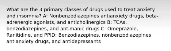 What are the 3 primary classes of drugs used to treat anxiety and insomnia? A: Nonbenzodiazepines antianxiety drugs, beta-adrenergic agonists, and anticholinergics B: TCAs, benzodiazepines, and antimanic drugs C: Omeprazole, Ranitidine, and PPID: Benzodiazepines, nonbenzodiazepines antianxiety drugs, and antidepressants