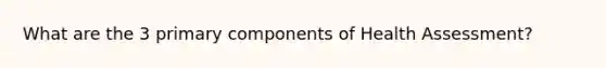 What are the 3 primary components of Health Assessment?