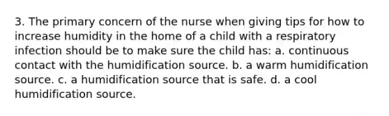 3. The primary concern of the nurse when giving tips for how to increase humidity in the home of a child with a respiratory infection should be to make sure the child has: a. continuous contact with the humidification source. b. a warm humidification source. c. a humidification source that is safe. d. a cool humidification source.