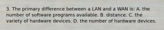 3. The primary difference between a LAN and a WAN is: A. the number of software programs available. B. distance. C. the variety of hardware devices. D. the number of hardware devices.