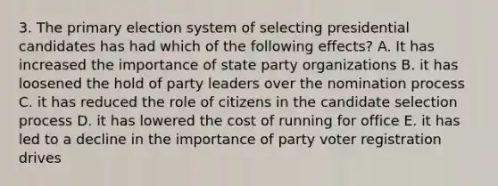 3. The primary election system of selecting presidential candidates has had which of the following effects? A. It has increased the importance of state party organizations B. it has loosened the hold of party leaders over the nomination process C. it has reduced the role of citizens in the candidate selection process D. it has lowered the cost of running for office E. it has led to a decline in the importance of party voter registration drives