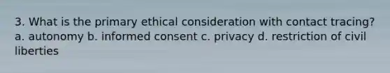 3. What is the primary ethical consideration with contact tracing? a. autonomy b. informed consent c. privacy d. restriction of civil liberties