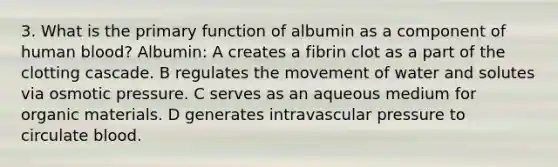 3. What is the primary function of albumin as a component of human blood? Albumin: A creates a fibrin clot as a part of the clotting cascade. B regulates the movement of water and solutes via osmotic pressure. C serves as an aqueous medium for organic materials. D generates intravascular pressure to circulate blood.