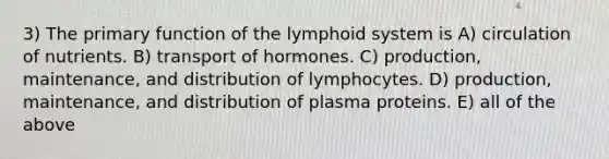 3) The primary function of the lymphoid system is A) circulation of nutrients. B) transport of hormones. C) production, maintenance, and distribution of lymphocytes. D) production, maintenance, and distribution of plasma proteins. E) all of the above