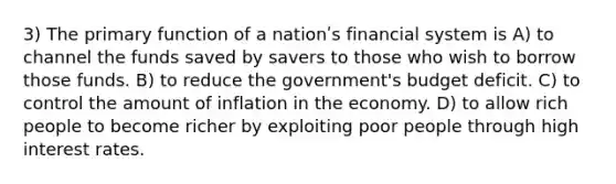 3) The primary function of a nationʹs financial system is A) to channel the funds saved by savers to those who wish to borrow those funds. B) to reduce the government's budget deficit. C) to control the amount of inflation in the economy. D) to allow rich people to become richer by exploiting poor people through high interest rates.