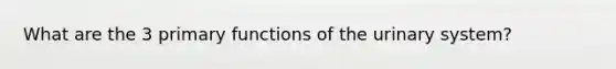 What are the 3 primary functions of the urinary system?