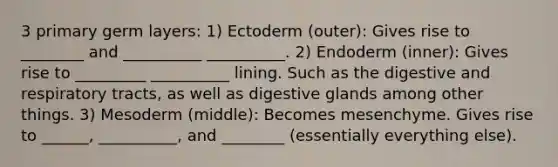 3 primary germ layers: 1) Ectoderm (outer): Gives rise to ________ and __________ __________. 2) Endoderm (inner): Gives rise to _________ __________ lining. Such as the digestive and respiratory tracts, as well as digestive glands among other things. 3) Mesoderm (middle): Becomes mesenchyme. Gives rise to ______, __________, and ________ (essentially everything else).